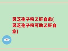 灵芝孢子粉乙肝自愈(灵芝孢子粉可助乙肝自愈)