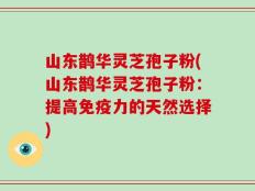 山东鹊华灵芝孢子粉(山东鹊华灵芝孢子粉：提高免疫力的天然选择)