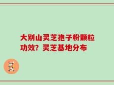 大别山灵芝孢子粉颗粒功效？灵芝基地分布