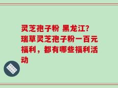 灵芝孢子粉 黑龙江？瑞草灵芝孢子粉一百元福利，都有哪些福利活动