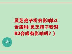 灵芝孢子粉会影响b2合成吗(灵芝孢子粉对B2合成有影响吗？)