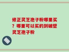 修正灵芝孢子粉哪里买？哪里可以买的到破壁灵芝孢子粉