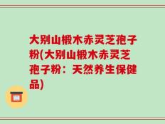 大别山椴木赤灵芝孢子粉(大别山椴木赤灵芝孢子粉：天然养生保健品)