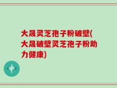 大晟灵芝孢子粉破壁(大晟破壁灵芝孢子粉助力健康)