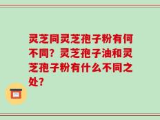 灵芝同灵芝孢子粉有何不同？灵芝孢子油和灵芝孢子粉有什么不同之处？