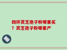 四环灵芝孢子粉哪里买？灵芝孢子粉哪里产