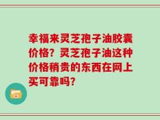 幸福来灵芝孢子油胶囊价格？灵芝孢子油这种价格稍贵的东西在网上买可靠吗？