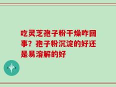 吃灵芝孢子粉干燥咋回事？孢子粉沉淀的好还是易溶解的好