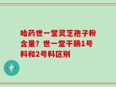 哈药世一堂灵芝孢子粉含量？世一堂干肠1号料和2号料区别