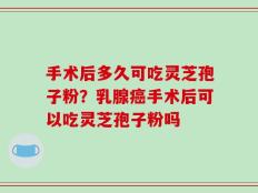 手术后多久可吃灵芝孢子粉？乳腺癌手术后可以吃灵芝孢子粉吗