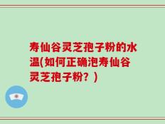 寿仙谷灵芝孢子粉的水温(如何正确泡寿仙谷灵芝孢子粉？)