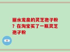 丽水龙泉的灵芝孢子粉？在淘宝买了一瓶灵芝孢孑粉