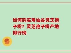如何购买寿仙谷灵芝孢子粉？灵芝孢子粉产地排行榜