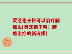 灵芝孢子粉可以治疗肺癌么(灵芝孢子粉：肺癌治疗的新选择)