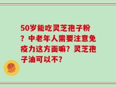 50岁能吃灵芝孢子粉？中老年人需要注意免疫力这方面嘛？灵芝孢子油可以不？