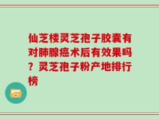 仙芝楼灵芝孢子胶囊有对肺腺癌术后有效果吗？灵芝孢子粉产地排行榜
