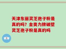 天津东丽灵芝孢子粉是真的吗？金奥力牌破壁灵芝孢子粉是真的吗
