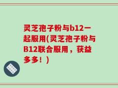 灵芝孢子粉与b12一起服用(灵芝孢子粉与B12联合服用，获益多多！)