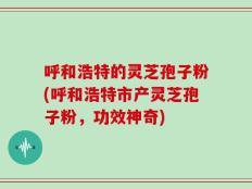 呼和浩特的灵芝孢子粉(呼和浩特市产灵芝孢子粉，功效神奇)