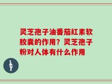 灵芝孢子油番茄红素软胶囊的作用？灵芝孢子粉对人体有什么作用