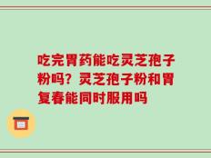 吃完胃药能吃灵芝孢子粉吗？灵芝孢子粉和胃复春能同时服用吗