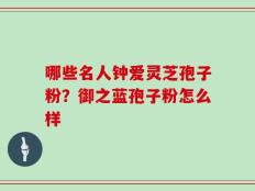 哪些名人钟爱灵芝孢子粉？御之蓝孢子粉怎么样