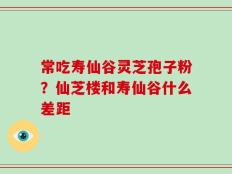 常吃寿仙谷灵芝孢子粉？仙芝楼和寿仙谷什么差距
