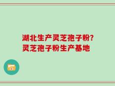 湖北生产灵芝孢子粉？灵芝孢子粉生产基地