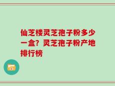 仙芝楼灵芝孢子粉多少一盒？灵芝孢子粉产地排行榜