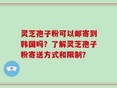 灵芝孢子粉可以邮寄到韩国吗？了解灵芝孢子粉寄送方式和限制？