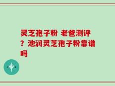 灵芝孢子粉 老爸测评？池润灵芝孢子粉靠谱吗