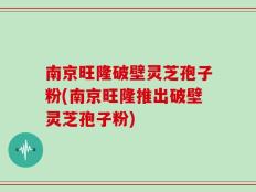 南京旺隆破壁灵芝孢子粉(南京旺隆推出破壁灵芝孢子粉)