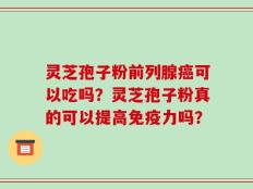 灵芝孢子粉前列腺癌可以吃吗？灵芝孢子粉真的可以提高免疫力吗？