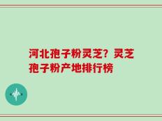 河北孢子粉灵芝？灵芝孢子粉产地排行榜