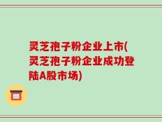 灵芝孢子粉企业上市(灵芝孢子粉企业成功登陆A股市场)