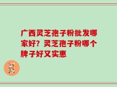 广西灵芝孢子粉批发哪家好？灵芝孢子粉哪个牌子好又实惠