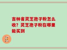 吉林省灵芝孢子粉怎么收？灵芝孢子粉在哪里能买到