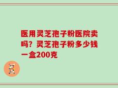 医用灵芝孢子粉医院卖吗？灵芝孢子粉多少钱一盒200克