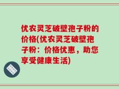 优农灵芝破壁孢子粉的价格(优农灵芝破壁孢子粉：价格优惠，助您享受健康生活)