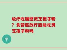 放疗吃破壁灵芝孢子粉？食管癌放疗后能吃灵芝孢子粉吗