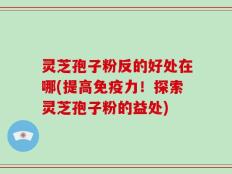 灵芝孢子粉反的好处在哪(提高免疫力！探索灵芝孢子粉的益处)
