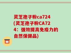 灵芝孢子粉ca724(灵芝孢子粉CA724：强效提高免疫力的自然保健品)