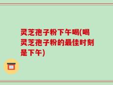 灵芝孢子粉下午喝(喝灵芝孢子粉的最佳时刻是下午)