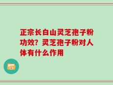 正宗长白山灵芝孢子粉功效？灵芝孢子粉对人体有什么作用