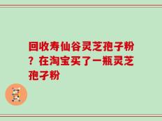 回收寿仙谷灵芝孢子粉？在淘宝买了一瓶灵芝孢孑粉