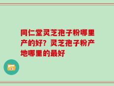 同仁堂灵芝孢子粉哪里产的好？灵芝孢子粉产地哪里的最好