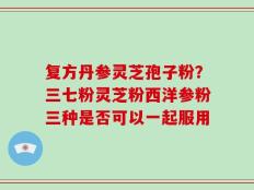 复方丹参灵芝孢子粉？三七粉灵芝粉西洋参粉三种是否可以一起服用