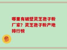 哪里有破壁灵芝孢子粉厂家？灵芝孢子粉产地排行榜