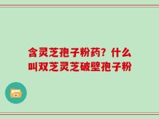 含灵芝孢子粉药？什么叫双芝灵芝破壁孢子粉