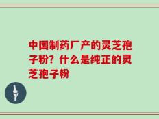 中国制药厂产的灵芝孢子粉？什么是纯正的灵芝孢子粉